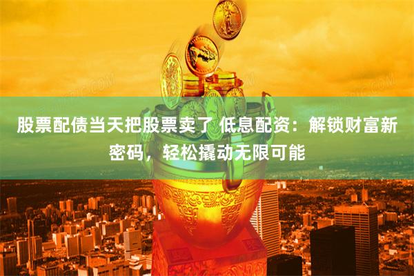 股票配债当天把股票卖了 低息配资:解锁财富新密码,轻松撬动无限可能