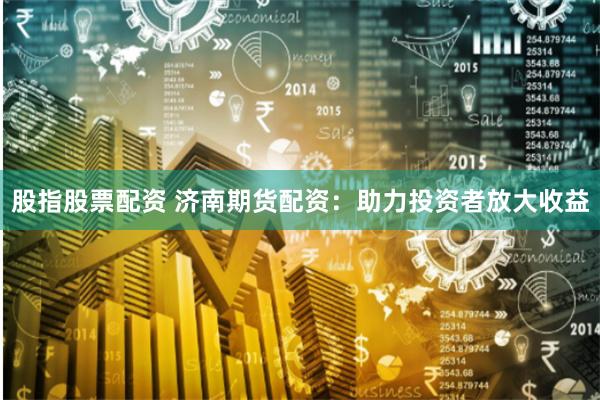 股指股票配资 济南期货配资:助力投资者放大收益