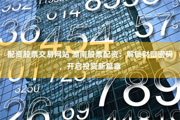 配资股票交易网站 湖南股票配资:解锁财富密码,开启投资新篇章