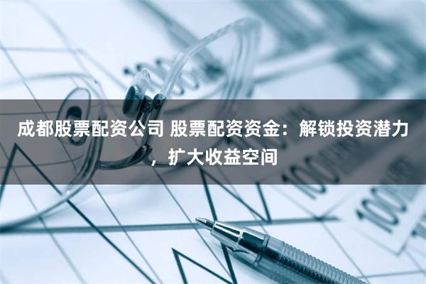 成都股票配资公司 股票配资资金：解锁投资潜力，扩大收益空间