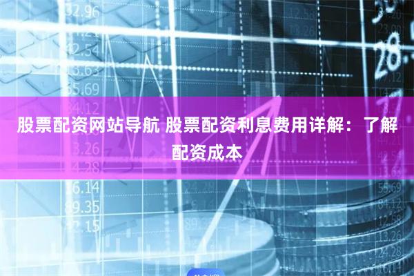 股票配资网站导航 股票配资利息费用详解：了解配资成本