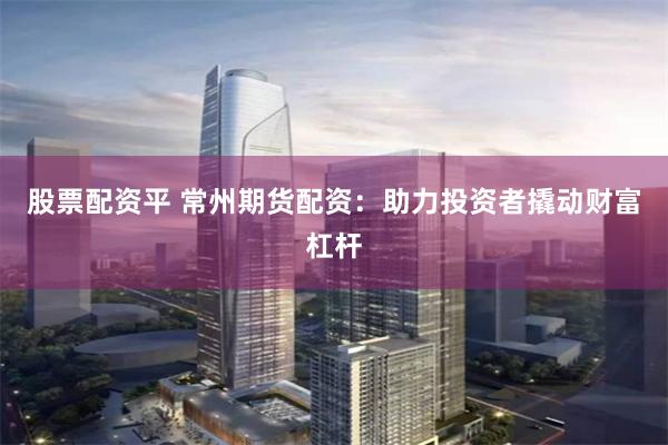 股票配资平 常州期货配资:助力投资者撬动财富杠杆