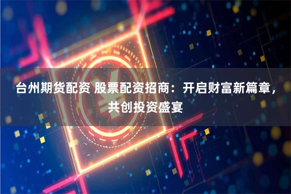 台州期货配资 股票配资招商:开启财富新篇章,共创投资盛宴