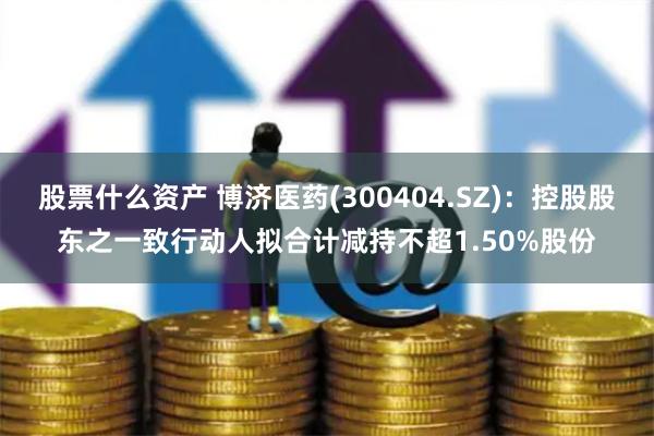 股票什么资产 博济医药(300404.SZ)：控股股东之一致行动人拟合计减持不超1.50%股份