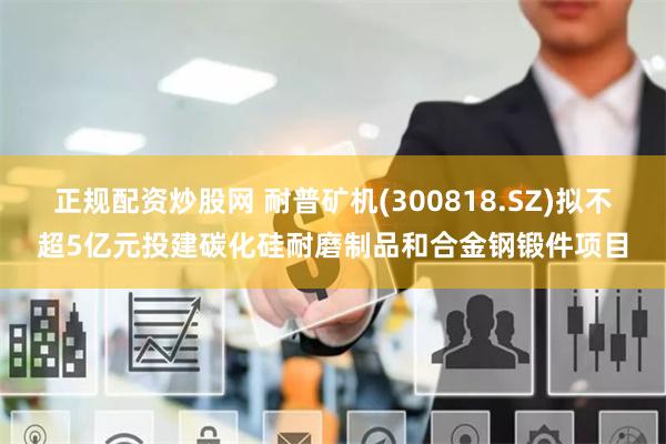 正规配资炒股网 耐普矿机(300818.SZ)拟不超5亿元投建碳化硅耐磨制品和合金钢锻件项目