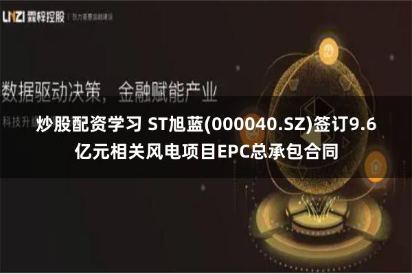 炒股配资学习 ST旭蓝(000040.SZ)签订9.6亿元相关风电项目EPC总承包合同