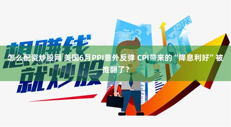 怎么配资炒股网 美国6月PPI意外反弹 CPI带来的“降息利好”被推翻了?