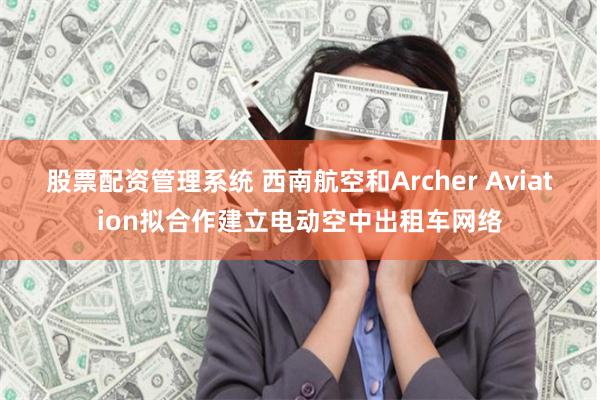 股票配资管理系统 西南航空和Archer Aviation拟合作建立电动空中出租车网络