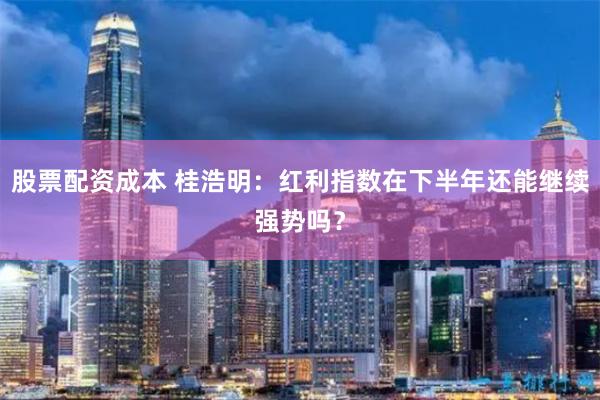 股票配资成本 桂浩明:红利指数在下半年还能继续强势吗?