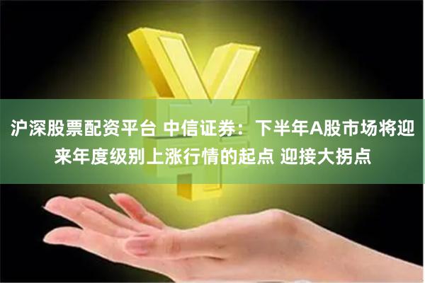 沪深股票配资平台 中信证券:下半年A股市场将迎来年度级别上涨行情的起点 迎接大拐点