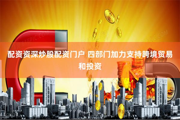 配资资深炒股配资门户 四部门加力支持跨境贸易和投资