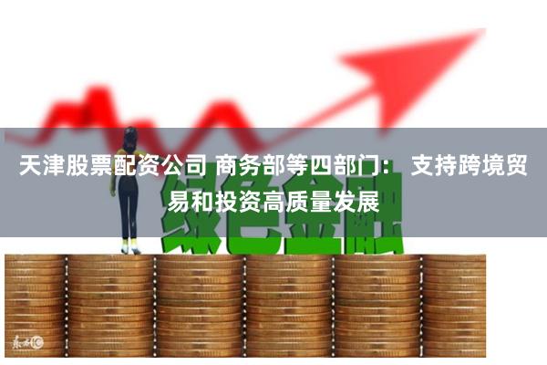 天津股票配资公司 商务部等四部门: 支持跨境贸易和投资高质量发展