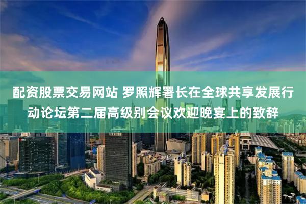 配资股票交易网站 罗照辉署长在全球共享发展行动论坛第二届高级别会议欢迎晚宴上的致辞