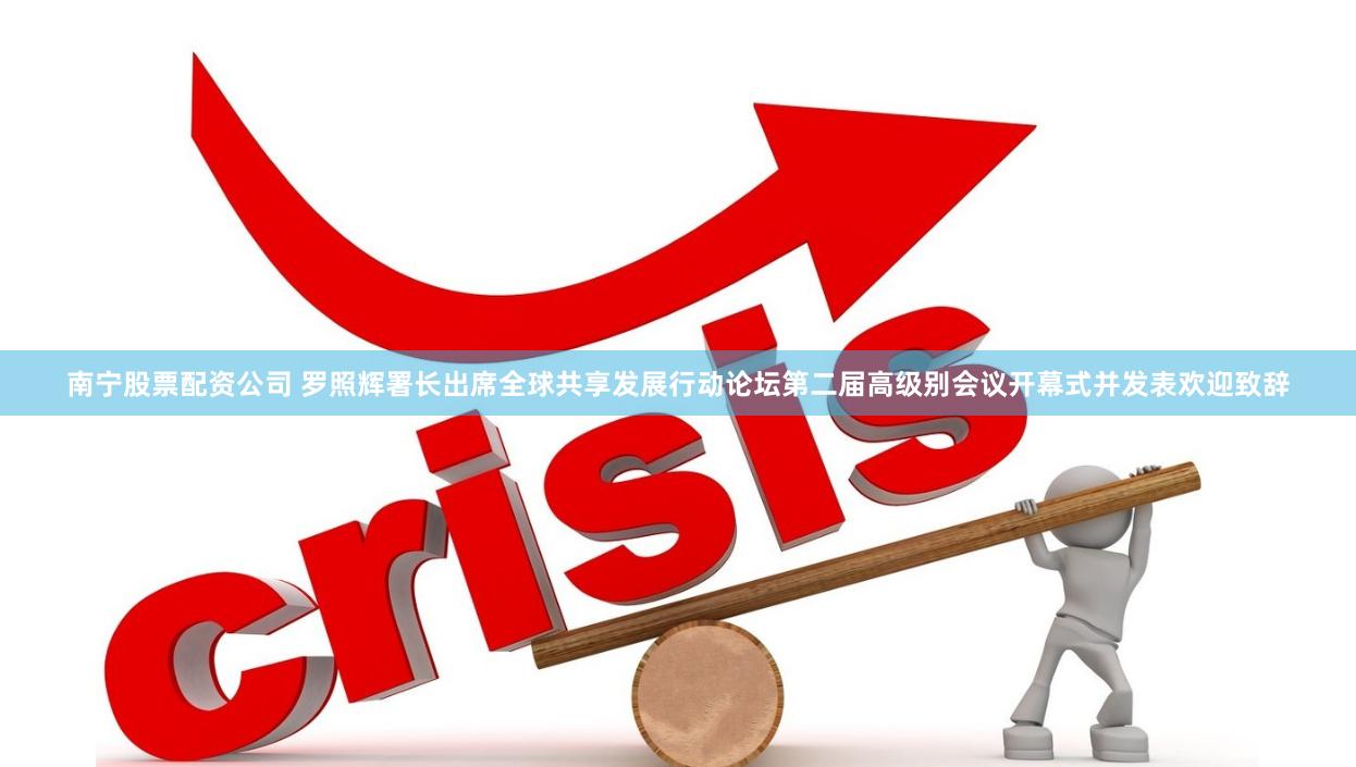 南宁股票配资公司 罗照辉署长出席全球共享发展行动论坛第二届高级别会议开幕式并发表欢迎致辞