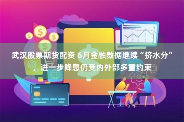 武汉股票期货配资 6月金融数据继续“挤水分”,进一步降息仍受内外部多重约束