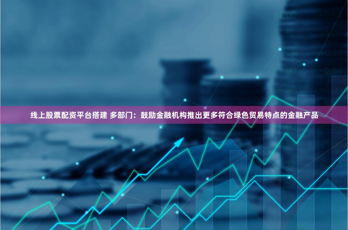线上股票配资平台搭建 多部门：鼓励金融机构推出更多符合绿色贸易特点的金融产品