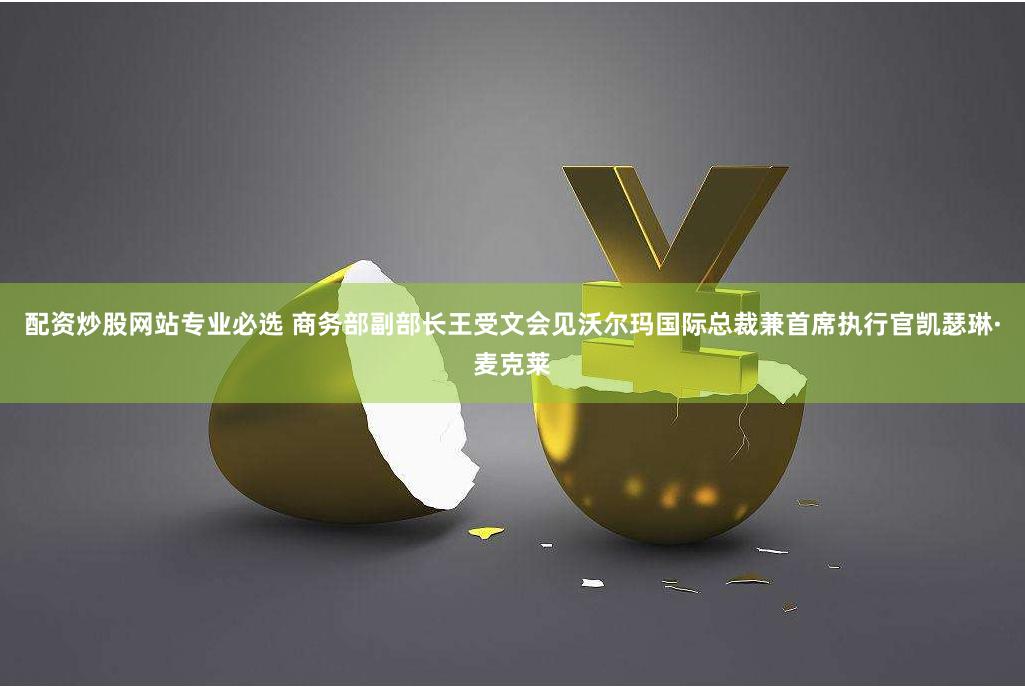 配资炒股网站专业必选 商务部副部长王受文会见沃尔玛国际总裁兼首席执行官凯瑟琳·麦克莱