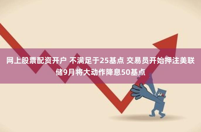 网上股票配资开户 不满足于25基点 交易员开始押注美联储9月将大动作降息50基点