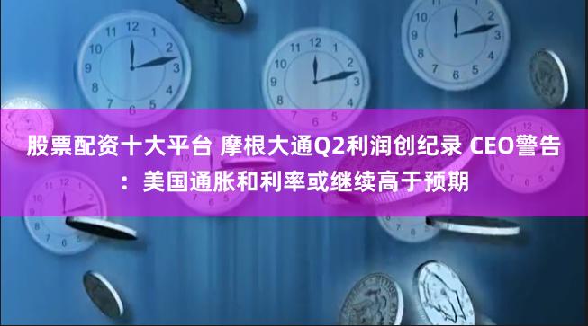 股票配资十大平台 摩根大通Q2利润创纪录 CEO警告:美国通胀和利率或继续高于预期