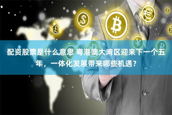配资股票是什么意思 粤港澳大湾区迎来下一个五年,一体化发展带来哪些机遇?