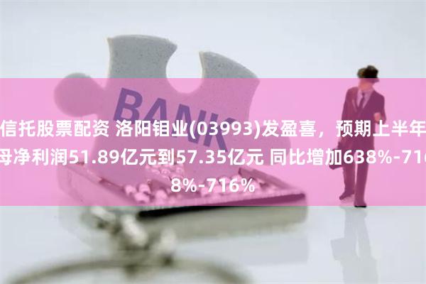 信托股票配资 洛阳钼业(03993)发盈喜,预期上半年归母净利润51.89亿元到57.35亿元 同比增加638%-716%