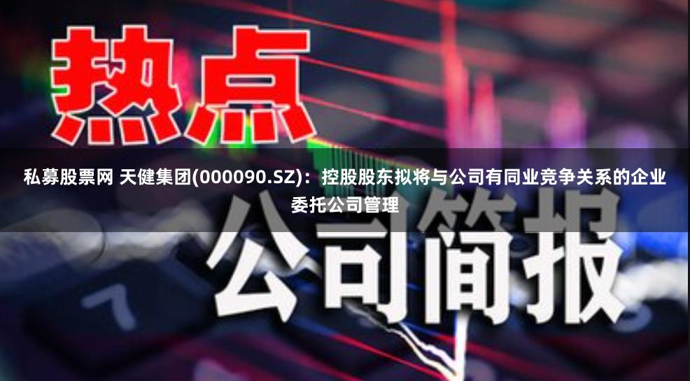 私募股票网 天健集团(000090.SZ):控股股东拟将与公司有同业竞争关系的企业委托公司管理