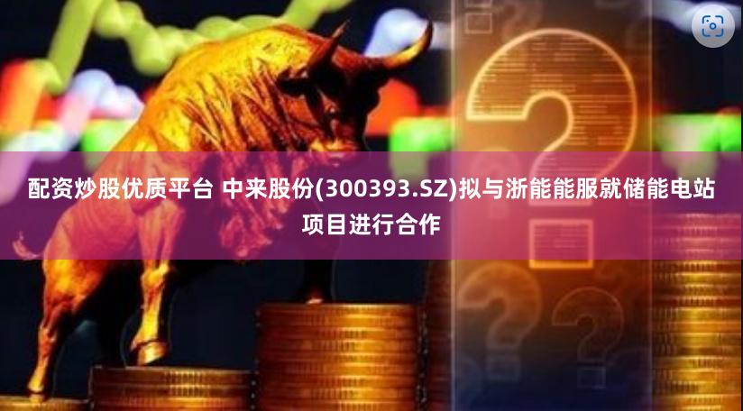 配资炒股优质平台 中来股份(300393.SZ)拟与浙能能服就储能电站项目进行合作