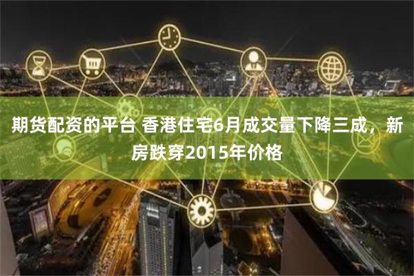 期货配资的平台 香港住宅6月成交量下降三成,新房跌穿2015年价格