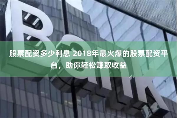 股票配资多少利息 2018年最火爆的股票配资平台,助你轻松赚取收益