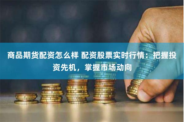 商品期货配资怎么样 配资股票实时行情:把握投资先机,掌握市场动向